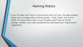 Naming History
• Linus Torvalds had Freax in mind as the name of Linux. Torvalds created
Freax as an amalgamation of three words – Free, Freak, and X from
UNIX. For about half a year, Linus Torvalds used Freax as his file
storage. Initially, Linux was considered but dismissed as it might sound
“egotistical”.
 