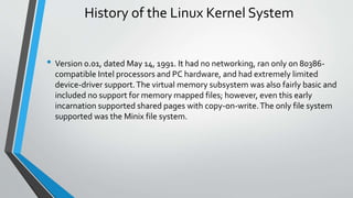 History of the Linux Kernel System
• Version 0.01, dated May 14, 1991. It had no networking, ran only on 80386-
compatible Intel processors and PC hardware, and had extremely limited
device-driver support.The virtual memory subsystem was also fairly basic and
included no support for memory mapped files; however, even this early
incarnation supported shared pages with copy-on-write.The only file system
supported was the Minix file system.
 