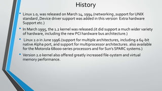 History
• Linux 1.0, was released on March 14, 1994.(networking ,support for UNIX
standard ,Device driver support was added in this version Extra hardware
Support etc.)
• In March 1995, the 1.2 kernel was released.(it did support a much wider variety
of hardware, including the new PCI hardware bus architecture.)
• Linux 2.0 in June 1996.(support for multiple architectures, including a 64-bit
native Alpha port, and support for multiprocessor architectures. also available
for the Motorola 68000-series processors and for Sun's SPARC systems.)
• Version 2.0 kernel also offered greatly increased file-system and virtual
memory performance.
 