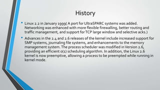 History
• Linux 2.2 in January 1999( A port for UltraSPARC systems was added.
Networking was enhanced with more flexible firewalling, better routing and
traffic management, and support forTCP large window and selective acks.)
• Advances in the 2.4 and 2.6 releases of the kernel include increased support for
SMP systems, journaling file systems, and enhancements to the memory
management system.The process scheduler was modified inVersion 2.6,
providing an efficient 0(1) scheduling algorithm. In addition, the Linux 2.6
kernel is now preemptive, allowing a process to be preempted while running in
kernel mode.
 