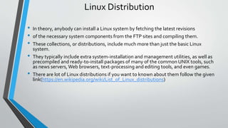Linux Distribution
• In theory, anybody can install a Linux system by fetching the latest revisions
• of the necessary system components from the FTP sites and compiling them.
• These collections, or distributions, include much more than just the basic Linux
system.
• They typically include extra system-installation and management utilities, as well as
precompiled and ready-to-install packages of many of the common UNIX tools, such
as news servers, Web browsers, text-processing and editing tools, and even games.
• There are lot of Linux distributions if you want to known about them follow the given
link(https://en.wikipedia.org/wiki/List_of_Linux_distributions)
 