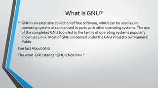 What is GNU?
• GNU is an extensive collection of free software, which can be used as an
operating system or can be used in parts with other operating systems.The use
of the completed GNU tools led to the family of operating systems popularly
known as Linux. Most of GNU is licensed under the GNU Project's own General
Public
Fun factAbout GNU
The word GNU stands “GNU's Not Unix “
 