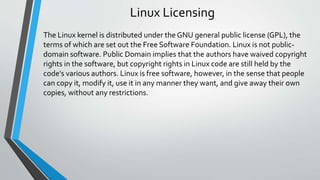 Linux Licensing
The Linux kernel is distributed under the GNU general public license (GPL), the
terms of which are set out the Free Software Foundation. Linux is not public-
domain software. Public Domain implies that the authors have waived copyright
rights in the software, but copyright rights in Linux code are still held by the
code's various authors. Linux is free software, however, in the sense that people
can copy it, modify it, use it in any manner they want, and give away their own
copies, without any restrictions.
 