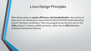 Linux Design Principles
Main design goals are speed, efficiency, and standardization. documents; at
least two Linux distributions have achieved official POSIX(Portable Operating
System Interface) certification.The Linux programming interface stick to the
SVR4 (SystemV release 4)UNIX semantics, rather than to BSD (Berkeley
Software Distribution) behavior.
 