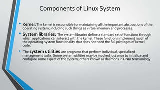 Components of Linux System
• Kernel:The kernel is responsible for maintaining all the important abstractions of the
operating system, including such things as virtual memory and processes.
• System libraries: The system libraries define a standard set of functions through
which applications can interact with the kernel.These functions implement much of
the operating-system functionality that does not need the full privileges of kernel
code.
• The system utilities are programs that perform individual, specialized
management tasks. Some system utilities may be invoked just once to initialize and
configure some aspect of the system; others known as daemons in UNIX terminology
 