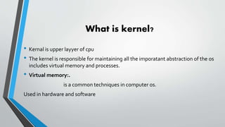 What is kernel?
• Kernal is upper layyer of cpu
• The kernel is responsible for maintaining all the imporatant abstraction of the os
includes virtual memory and processes.
• Virtual memory:.
is a common techniques in computer os.
Used in hardware and software
 