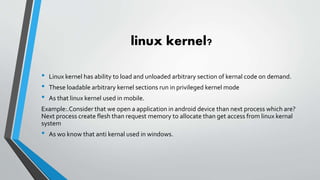 linux kernel?
• Linux kernel has ability to load and unloaded arbitrary section of kernal code on demand.
• These loadable arbitrary kernel sections run in privileged kernel mode
• As that linux kernel used in mobile.
Example:.Consider that we open a application in android device than next process which are?
Next process create flesh than request memory to allocate than get access from linux kernal
system
• As wo know that anti kernal used in windows.
 