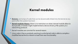 Kernel modules
• Modules: are lumps of code that can be dynamically linked into the kernel at any
point after the system has boot
• Kernel modules theory: there is no restriction on what a kernel module allow to
do;typically a module might implemented a device drivers,a file system,or a
networking protocol.
• Kernel modules are convinet for several reason.
• Linux code is free so anybody wanting to write kernel code is able to compile a
modified kernal And to reboot to load that new functionality.
 