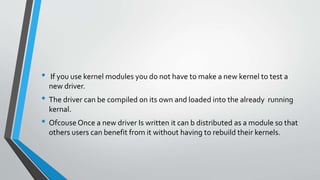 • If you use kernel modules you do not have to make a new kernel to test a
new driver.
• The driver can be compiled on its own and loaded into the already running
kernal.
• OfcouseOnce a new driver Is written it can b distributed as a module so that
others users can benefit from it without having to rebuild their kernels.
 