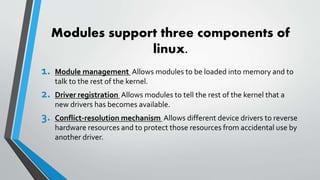 Modules support three components of
linux.
1. Module management Allows modules to be loaded into memory and to
talk to the rest of the kernel.
2. Driver registration Allows modules to tell the rest of the kernel that a
new drivers has becomes available.
3. Conflict-resolution mechanism Allows different device drivers to reverse
hardware resources and to protect those resources from accidental use by
another driver.
 