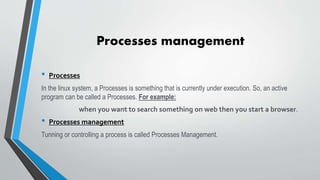 Processes management
• Processes
In the linux system, a Processes is something that is currently under execution. So, an active
program can be called a Processes. For example:
when you want to search something on web then you start a browser.
• Processes management
Tunning or controlling a process is called Processes Management.
 