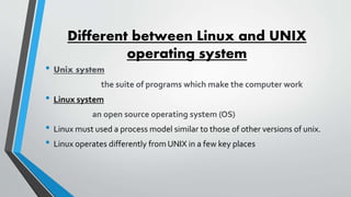 Different between Linux and UNIX
operating system
• Unix system
the suite of programs which make the computer work
• Linux system
an open source operating system (OS)
• Linux must used a process model similar to those of other versions of unix.
• Linux operates differently from UNIX in a few key places
 