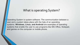 What is operating System?
• Operating System is system software. The communication between a
user and a system takes place with the help of an operating
systems. Windows, Linux, and Android are examples of operating
systems that enable the user to use programs like MS Office, Notepad,
and games on the computer or mobile phone.
 