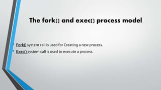 The fork() and exec() process model
• Fork() system call is used forCreating a new process.
• Exec() system call is used to execute a process.
 