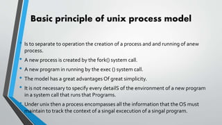 Basic principle of unix process model
• Is to separate to operation the creation of a process and and running of anew
process.
• A new process is created by the fork() system call.
• A new program in running by the exec () system call.
• The model has a great advantages Of great simplicity.
• It is not necessary to specify every detailS of the environment of a new program
in a system call that runs that Programs.
• Under unix then a process encompasses all the information that the OS must
maintain to track the context of a singal excecution of a singal program.
 