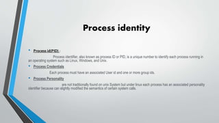 Process identity
• Process id(PID) :
Process identifier, also known as process ID or PID, is a unique number to identify each process running in
an operating system such as Linux, Windows, and Unix.
• Process Credentials
Each process must have an associated User id and one or more group ids.
• Process Personality
are not traditionally found on unix System but under linux each process has an associated personality
identifier because can slightly modified the semantics of certain system calls.
 