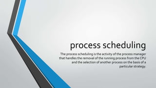 process scheduling
The process scheduling is the activity of the process manager
that handles the removal of the running process from the CPU
and the selection of another process on the basis of a
particular strategy.
 