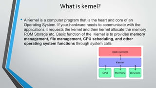 What is kernel?
• A Kernel is a computer program that is the heart and core of an
Operating System. If your hardware needs to communicate with the
applications it requests the kernel and then kernel allocate the memory
ROM Storage etc. Basic function of the Kernel is to provides memory
management, file management, CPU scheduling, and other
operating system functions through system calls
 