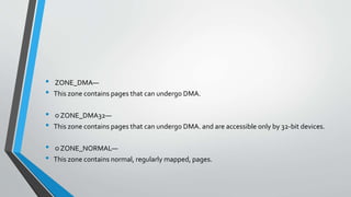 • ZONE_DMA—
• This zone contains pages that can undergo DMA.
• ○ ZONE_DMA32—
• This zone contains pages that can undergo DMA. and are accessible only by 32-bit devices.
• ○ ZONE_NORMAL—
• This zone contains normal, regularly mapped, pages.
 