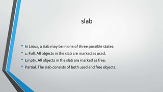 slab
• In Linux, a slab may be in one of three possible states:
• 1. Full. All objects in the slab are marked as used.
• Empty. All objects in the slab are marked as free.
• Partial.The slab consists of both used and free objects.
 