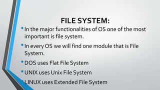 FILE SYSTEM:
•In the major functionalities of OS one of the most
important is file system.
•In every OS we will find one module that is File
System.
•DOS uses Flat File System
•UNIX uses Unix File System
•LINUX uses Extended File System
 