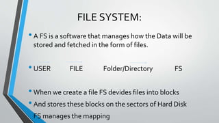 FILE SYSTEM:
•A FS is a software that manages how the Data will be
stored and fetched in the form of files.
•USER FILE Folder/Directory FS
•When we create a file FS devides files into blocks
•And stores these blocks on the sectors of Hard Disk
•FS manages the mapping
 