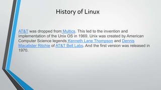 History of Linux
AT&T was dropped from Multics. This led to the invention and
implementation of the Unix OS in 1969. Unix was created by American
Computer Science legends Kenneth Lane Thompson and Dennis
Macalister Ritchie of AT&T Bell Labs. And the first version was released in
1970.
 