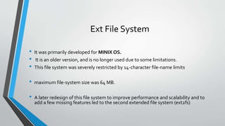 Ext File System
• It was primarily developed for MINIX OS.
• It is an older version, and is no longer used due to some limitations.
• This file system was severely restricted by 14-character file-name limits
• maximum file-system size was 64 MB.
• A later redesign of this file system to improve performance and scalability and to
add a few missing features led to the second extended file system (ext2fs)
 
