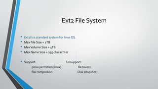 Ext2 File System
• Ext2fs is standard system for linux OS.
• Max File Size = 2TB
• MaxVolume Size = 4TB
• Max Name Size = 255 charachter
• Support: Unsupport:
posix permition(linux) Recovery
file compresion Disk snapshot
 
