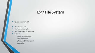 Ext3 File System
• Update version of ext2fs
• Max File Size = 2TB
• MaxVolume Size = 4TB
• Max Name Size = 255 charachter
• Support:
1. posix permition(linux)
2. file compresion
3. Recovery & Disk snapshot
4. journaling
 