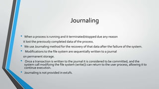 Journaling
• When a process is running and it terminated/stopped due any reason
it lost the previously completed data of the process.
• We use Journaling method for the recovery of that data after the failiure of the system.
• Modifications to the file system are sequentially written to a journal
on permanent storage.
• Once a transaction is written to the journal it is considered to be committed, and the
system call modifying the file system (write()) can return to the user process, allowing it to
continue execution.
• Journaling is not provided in ext2fs.
 