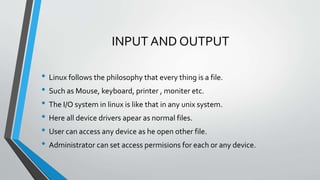 INPUT AND OUTPUT
• Linux follows the philosophy that every thing is a file.
• Such as Mouse, keyboard, printer , moniter etc.
• The I/O system in linux is like that in any unix system.
• Here all device drivers apear as normal files.
• User can access any device as he open other file.
• Administrator can set access permisions for each or any device.
 