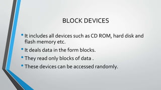BLOCK DEVICES
•It includes all devices such as CD ROM, hard disk and
flash memory etc.
•It deals data in the form blocks.
•They read only blocks of data .
•These devices can be accessed randomly.
 
