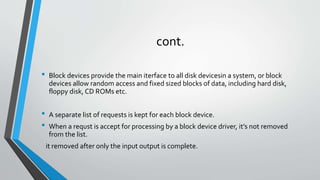 cont.
• Block devices provide the main iterface to all disk devicesin a system, or block
devices allow random access and fixed sized blocks of data, including hard disk,
floppy disk, CD ROMs etc.
• A separate list of requests is kept for each block device.
• When a requst is accept for processing by a block device driver, it’s not removed
from the list.
it removed after only the input output is complete.
 