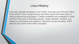 Linux History
Unix was originally developed in the 1970s, Unix was one of the first OSes
to be written in the C programming. And there comes the future base of
many programming languages! C added portability and availability to UNIX
and thus it became increasingly popular, widely adopted, modified, and
copied by businesses and academic institutions across the globe. AT&T
was the sole owner of the UNIX copyrights.
 