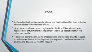 cont.
• A character-device driver can be almost any device driver that does not offer
random access to fixed blocks of data.
• Any character-device drivers registered to the Lim.JX kernel must also
register a set of functions that implement the file I/0 operations that the
driver can handle.
• The kernel performs almost no preprocessing of a file read or write request
to a character device; it simply passes the request to the device in question
and lets the device deal with the request
 
