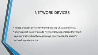 NETWORK DEVICES
• These are dealt differently from Block and Character devices.
• Users cannot transfer data to Network Devices; instead they must
communicate indirectly by opening a conection to the kernal’s
networking sub-system.
 
