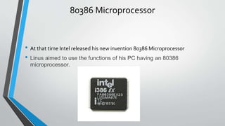 80386 Microprocessor
• At that time Intel released his new invention 80386 Microprocessor
• Linus aimed to use the functions of his PC having an 80386
microprocessor.
 
