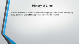 History of Linux
Then he was only 21 and announced the new project via a Usenet Newsgroup
comp.os.minix. Usenet Newsgroup is a discussion forums.
 