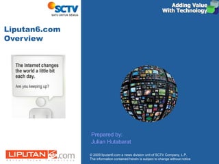 © 2009 liputan6.com a news division unit of SCTV Company, L.P.
The information contained herein is subject to change without notice
Prepared by:
Julian Hutabarat
Adding ValueAdding Value
With TechnologyWith Technology
Adding ValueAdding Value
With TechnologyWith Technology
Liputan6.com
Overview
 