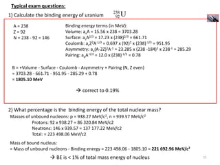 11
Typical exam questions:
1) Calculate the binding energy of uranium
238
92 U
2) What percentage is the binding energy of the total nuclear mass?
A = 238
Z = 92
N = 238 - 92 = 146
Binding energy terms (in MeV):
Volume: avA = 15.56 x 238 = 3703.28
Surface: asA2/3 = 17.23 x (238)2/3 = 661.71
Coulomb: acZ2A-1/3 = 0.697 x (92)2 x (238)-1/3 = 951.95
Asymmetry: aa(A-2Z)2A-1 = 23.285 x (238 -184)2 x 238-1 = 285.29
Pairing: apA-1/2 = 12.0 x (238)-1/2 = 0.78
B = +Volume - Surface - Coulomb - Asymmetry + Pairing (N, Z even)
= 3703.28 - 661.71 - 951.95 - 285.29 + 0.78
= 1805.10 MeV
 correct to 0.19%
Masses of unbound nucleons: p = 938.27 MeV/c2, n = 939.57 MeV/c2
Protons: 92 x 938.27 = 86 320.84 MeV/c2
Neutrons: 146 x 939.57 = 137 177.22 MeV/c2
Total: = 223 498.06 MeV/c2
Mass of bound nucleus:
= Mass of unbound nucleons - Binding energy = 223 498.06 - 1805.10 = 221 692.96 MeV/c2
 BE is < 1% of total mass energy of nucleus
 