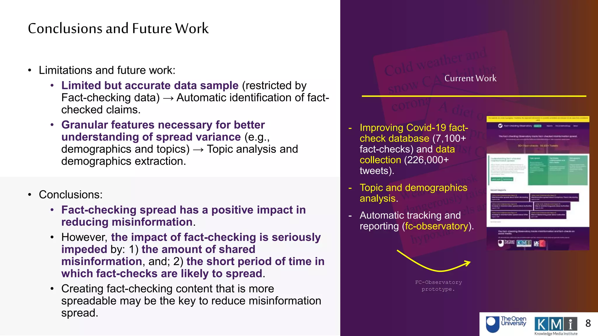 Conclusions and FutureWork
8 8
• Limitations and future work:
• Limited but accurate data sample (restricted by
Fact-checking data) → Automatic identification of fact-
checked claims.
• Granular features necessary for better
understanding of spread variance (e.g.,
demographics and topics) → Topic analysis and
demographics extraction.
• Conclusions:
• Fact-checking spread has a positive impact in
reducing misinformation.
• However, the impact of fact-checking is seriously
impeded by: 1) the amount of shared
misinformation, and; 2) the short period of time in
which fact-checks are likely to spread.
• Creating fact-checking content that is more
spreadable may be the key to reduce misinformation
spread.
- Improving Covid-19 fact-
check database (7,100+
fact-checks) and data
collection (226,000+
tweets).
- Topic and demographics
analysis.
- Automatic tracking and
reporting (fc-observatory).
FC-Observatory
prototype.
CurrentWork
 