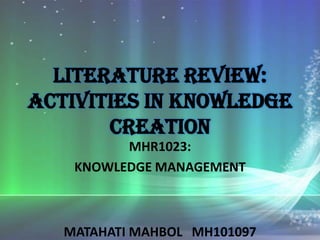 Literature review:
Activities in Knowledge
       CREATION
          MHR1023:
    KNOWLEDGE MANAGEMENT



   MATAHATI MAHBOL MH101097
 
