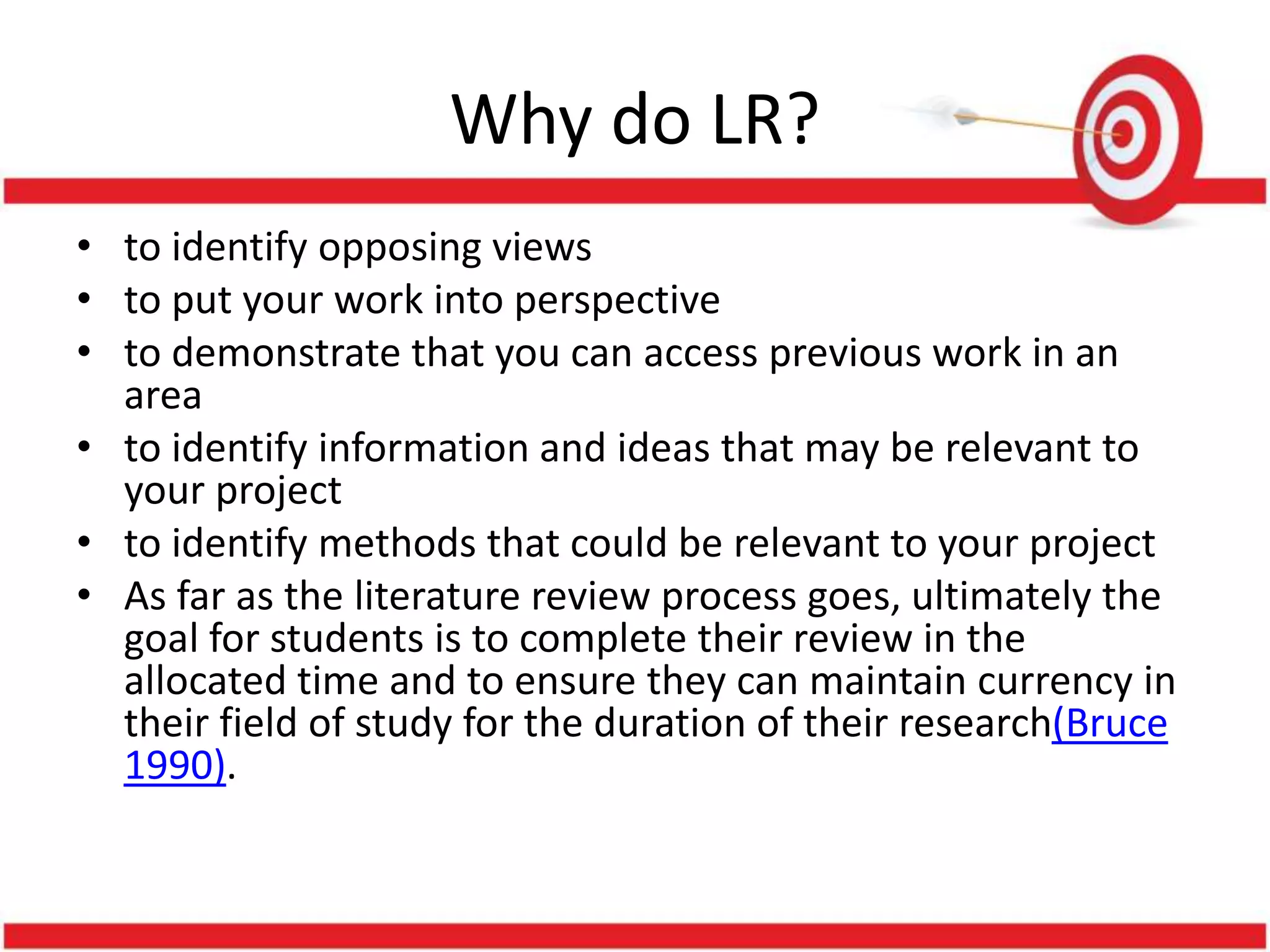 Why do LR?
• to identify opposing views
• to put your work into perspective
• to demonstrate that you can access previous work in an
area
• to identify information and ideas that may be relevant to
your project
• to identify methods that could be relevant to your project
• As far as the literature review process goes, ultimately the
goal for students is to complete their review in the
allocated time and to ensure they can maintain currency in
their field of study for the duration of their research(Bruce
1990).
 