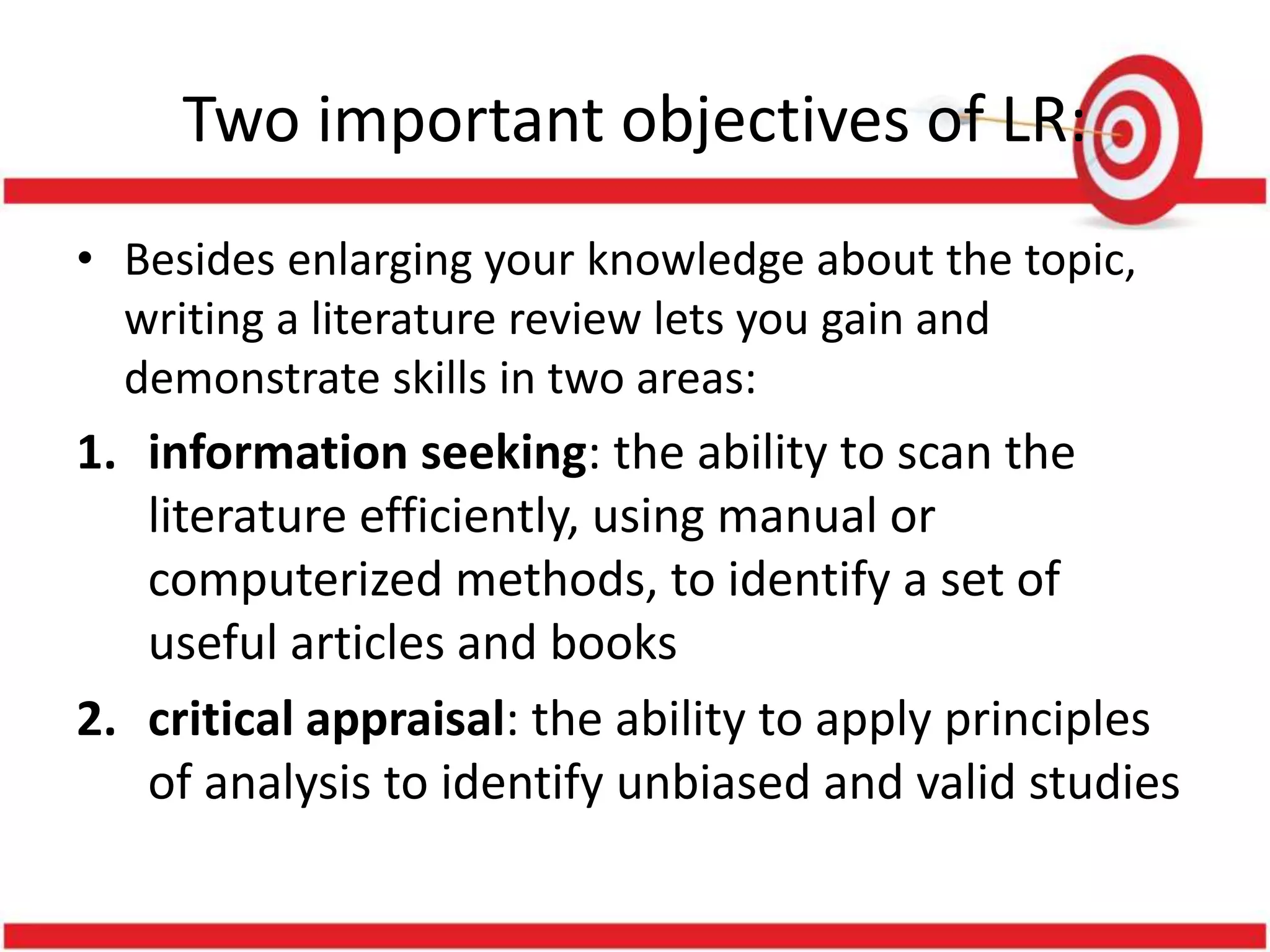 Two important objectives of LR:
• Besides enlarging your knowledge about the topic,
writing a literature review lets you gain and
demonstrate skills in two areas:
1. information seeking: the ability to scan the
literature efficiently, using manual or
computerized methods, to identify a set of
useful articles and books
2. critical appraisal: the ability to apply principles
of analysis to identify unbiased and valid studies
 