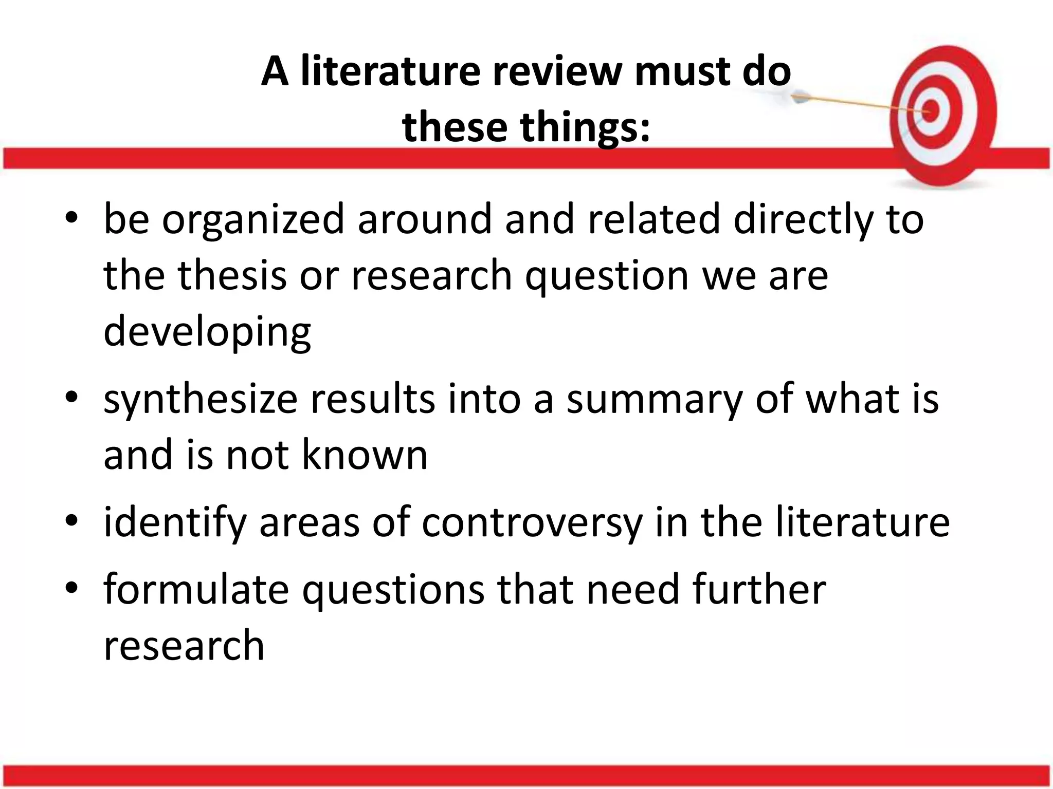 A literature review must do
these things:
• be organized around and related directly to
the thesis or research question we are
developing
• synthesize results into a summary of what is
and is not known
• identify areas of controversy in the literature
• formulate questions that need further
research
 