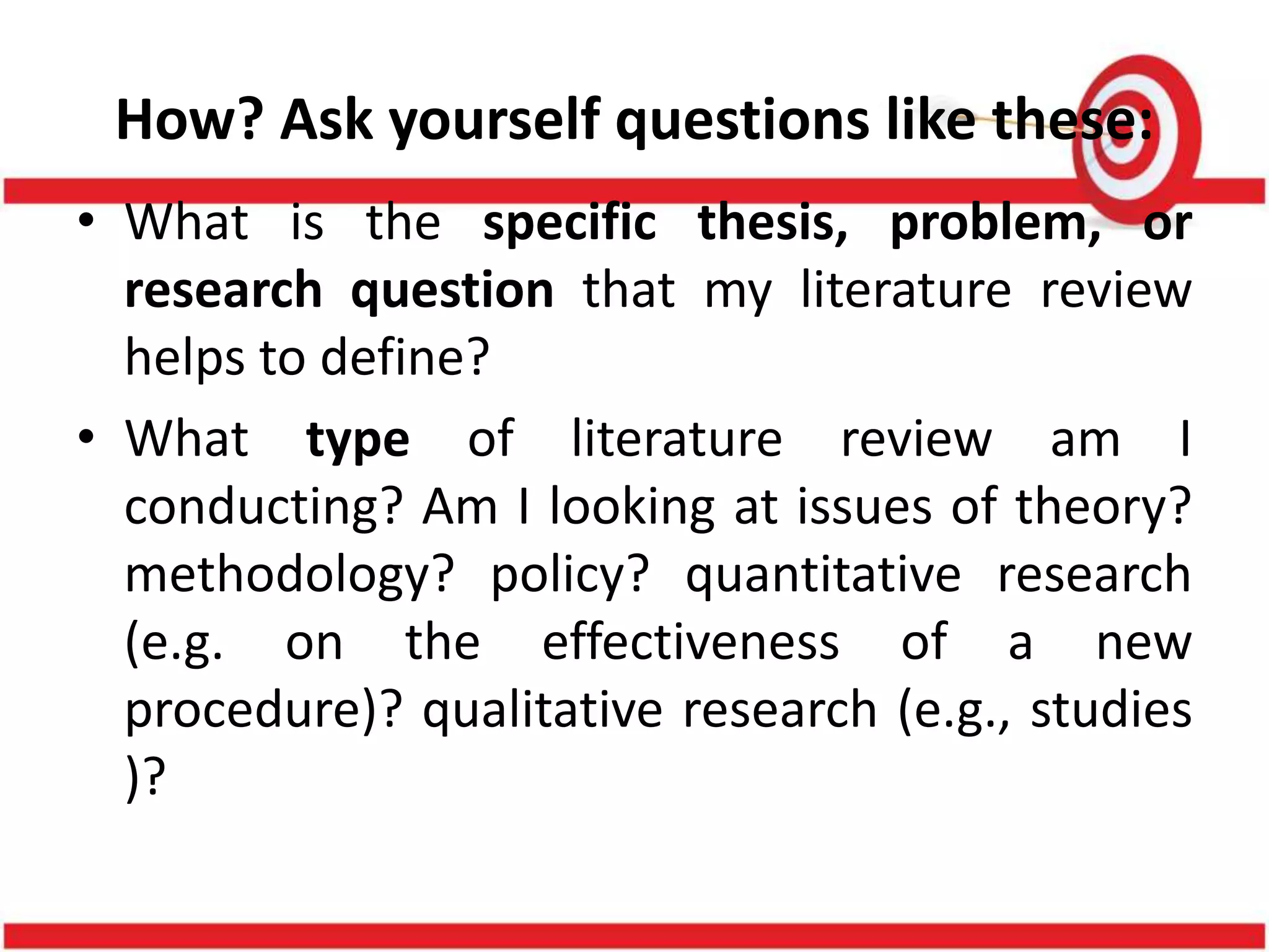 How? Ask yourself questions like these:
• What is the specific thesis, problem, or
research question that my literature review
helps to define?
• What type of literature review am I
conducting? Am I looking at issues of theory?
methodology? policy? quantitative research
(e.g. on the effectiveness of a new
procedure)? qualitative research (e.g., studies
)?
 