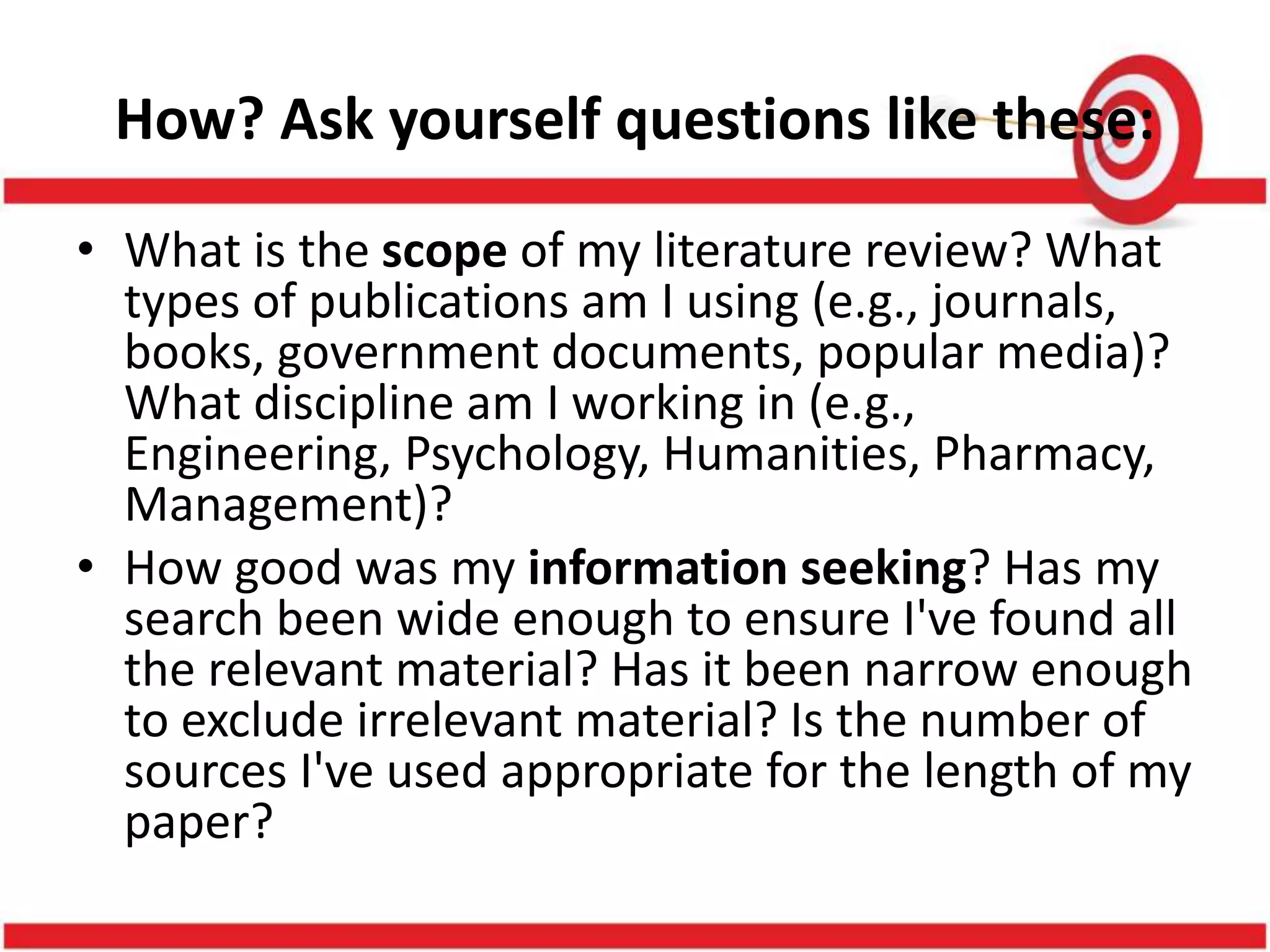 How? Ask yourself questions like these:
• What is the scope of my literature review? What
types of publications am I using (e.g., journals,
books, government documents, popular media)?
What discipline am I working in (e.g.,
Engineering, Psychology, Humanities, Pharmacy,
Management)?
• How good was my information seeking? Has my
search been wide enough to ensure I've found all
the relevant material? Has it been narrow enough
to exclude irrelevant material? Is the number of
sources I've used appropriate for the length of my
paper?
 