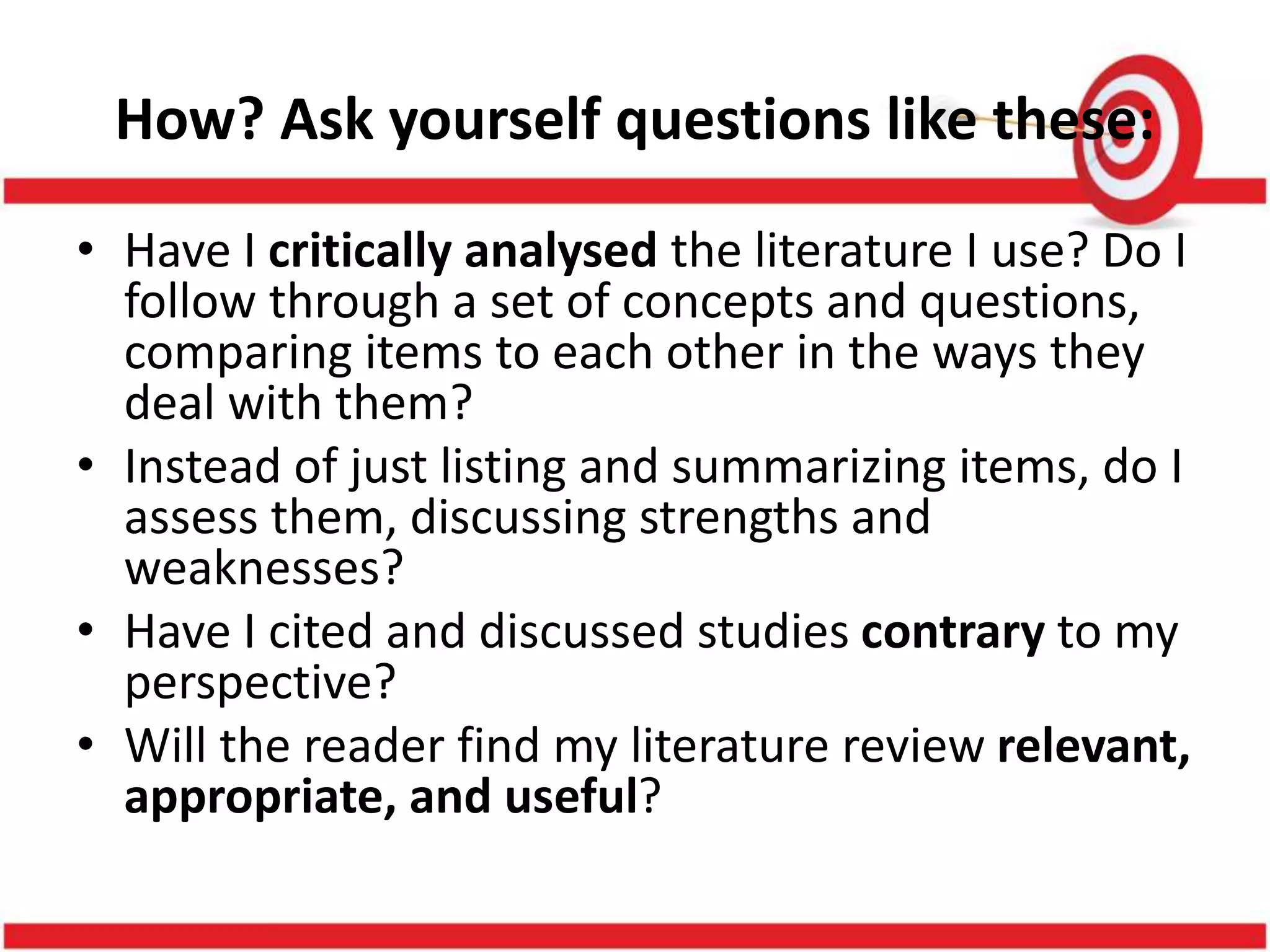 How? Ask yourself questions like these:
• Have I critically analysed the literature I use? Do I
follow through a set of concepts and questions,
comparing items to each other in the ways they
deal with them?
• Instead of just listing and summarizing items, do I
assess them, discussing strengths and
weaknesses?
• Have I cited and discussed studies contrary to my
perspective?
• Will the reader find my literature review relevant,
appropriate, and useful?
 