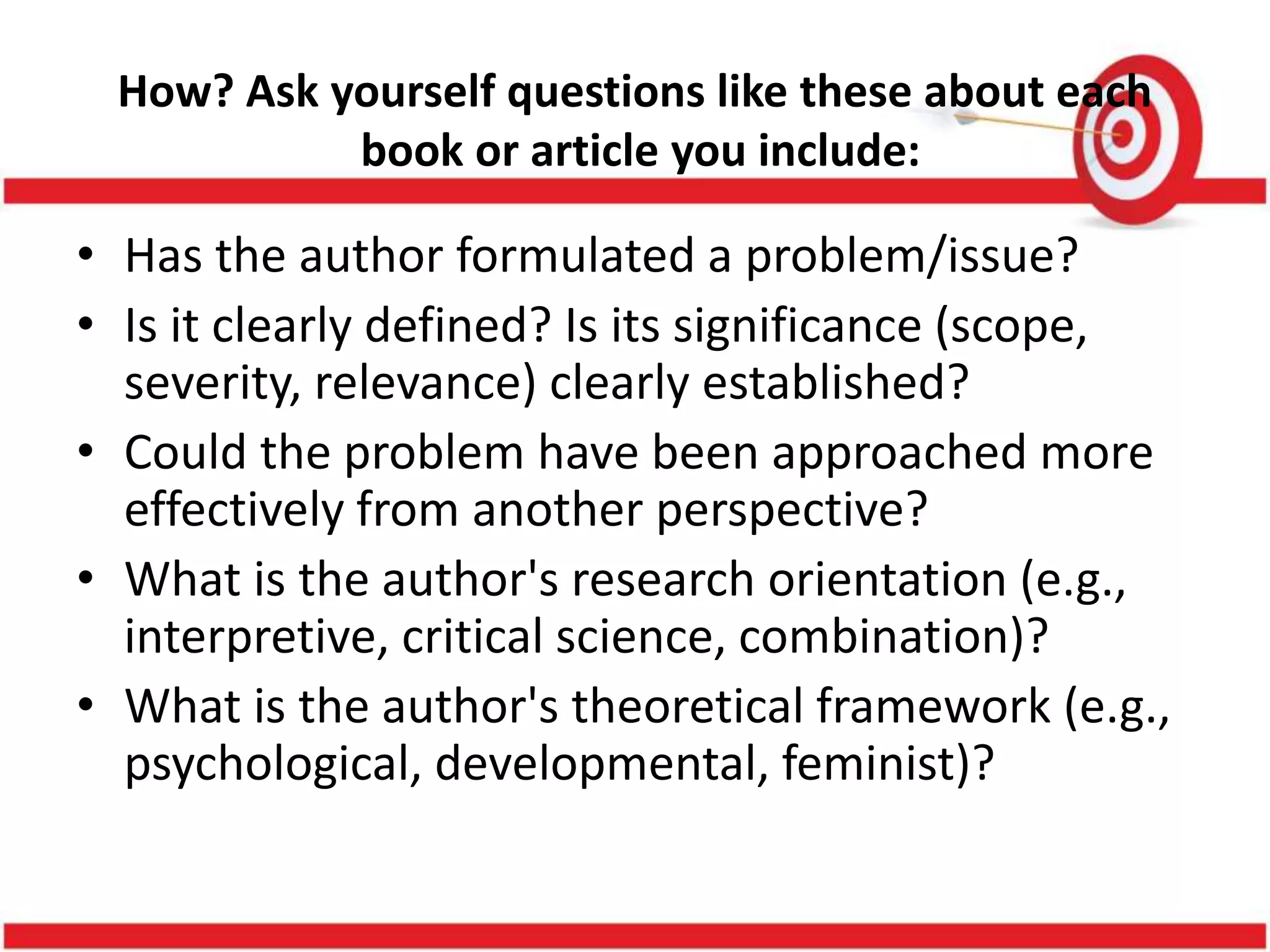 How? Ask yourself questions like these about each
book or article you include:
• Has the author formulated a problem/issue?
• Is it clearly defined? Is its significance (scope,
severity, relevance) clearly established?
• Could the problem have been approached more
effectively from another perspective?
• What is the author's research orientation (e.g.,
interpretive, critical science, combination)?
• What is the author's theoretical framework (e.g.,
psychological, developmental, feminist)?
 